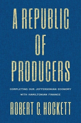 A Republic of Producers: Completing Our Jeffersonian Economy with Hamiltonian Finance by Hockett, Robert C.