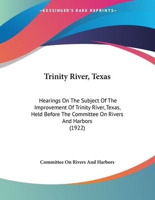Trinity River, Texas: Hearings On The Subject Of The Improvement Of Trinity River, Texas, Held Before The Committee On Rivers And Harbors (1 by Committee on Rivers and Harbors