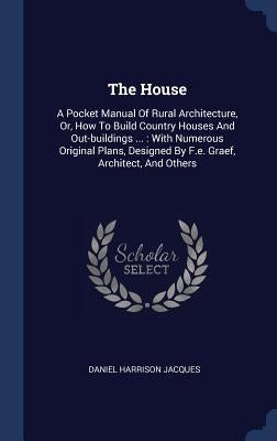 The House: A Pocket Manual Of Rural Architecture, Or, How To Build Country Houses And Out-buildings ...: With Numerous Original P by Jacques, Daniel Harrison
