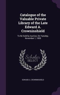 Catalogue of the Valuable Private Library of the Late Edward A. Crowninshield: To Be Sold by Auction, On Tuesday, November 1, 1859 by Crowninshield, Edward A.