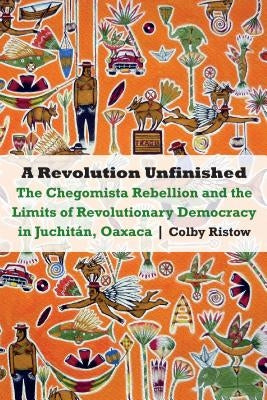 Revolution Unfinished: The Chegomista Rebellion and the Limits of Revolutionary Democracy in Juchitán, Oaxaca by Ristow, Colby