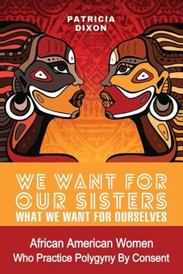 We Want for Our Sisters What We Want for Ourselves: African American Women Who Practice Polygyny/Polygamy by Consent by Dixon, Patricia