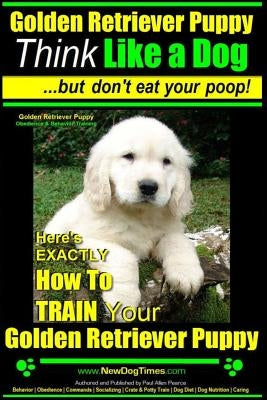 Golden Retriever Puppy Think Like a Dog But Don't Eat Your Poop! Golden Retriever Puppy Obedience & Behavior Training: Here's EXACTLY How to TRAIN You by Pearce, Paul Allen