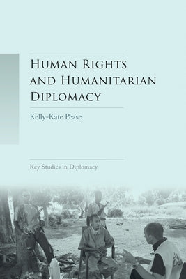Human Rights and Humanitarian Diplomacy: Negotiating for Human Rights Protection and Humanitarian Access by Pease, Kelly-Kate