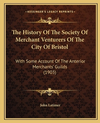 The History Of The Society Of Merchant Venturers Of The City Of Bristol: With Some Account Of The Anterior Merchants' Guilds (1903) by Latimer, John