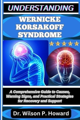 Understanding Wernicke Korsakoff Syndrome: A Comprehensive Guide to Causes, Warning Signs, and Practical Strategies for Recovery and Support by P. Howard, Wilson