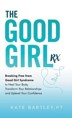 The Good Girl Rx: Breaking Free From Good Girl Syndrome to Heal Your Body, Transform Your Relationships and Uplevel Your Confidence by Bartley, Kate
