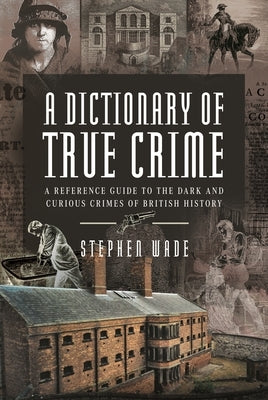 A Dictionary of True Crime: A Reference Guide to the Dark and Curious Crimes of British History by Wade, Stephen