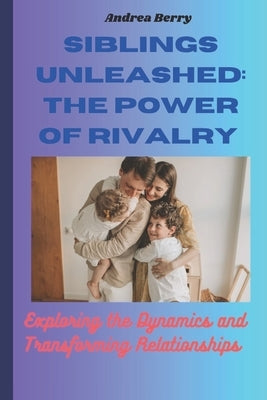 Siblings Unleashed: The Power of Rivalry: Exploring the Dynamics and Transforming Relationships by Berry, Andrea