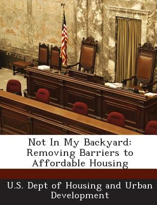 Not in My Backyard: Removing Barriers to Affordable Housing by U. S. Dept of Housing and Urban Developm