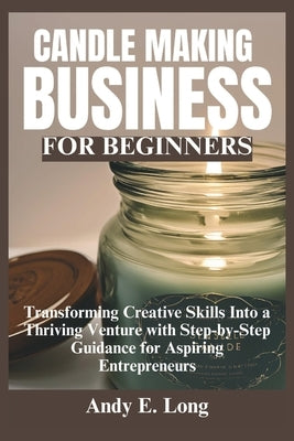 Candle Making Business for Beginners: Transforming Creative Skills Into a Thriving Venture with Step-by-Step Guidance for Aspiring Entrepreneurs by Long, Andy E.