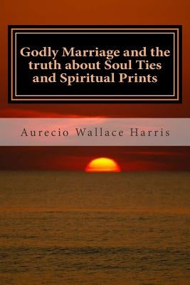 Godly Marriage: and the truth about Soul Ties and Spiritual Prints by Harris, Aurecio Wallace