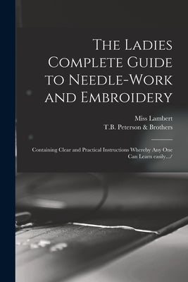The Ladies Complete Guide to Needle-work and Embroidery: Containing Clear and Practical Instructions Whereby Any One Can Learn Easily.../ by Lambert