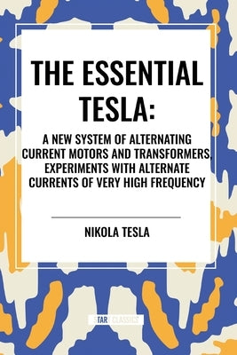 The Essential Tesla: A New System of Alternating Current Motors and Transformers, Experiments with Alternate Currents of Very High Frequenc by Tesla, Nikola