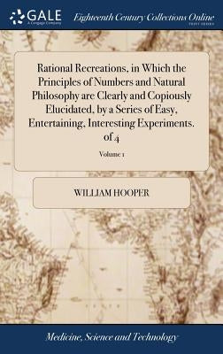 Rational Recreations, in Which the Principles of Numbers and Natural Philosophy are Clearly and Copiously Elucidated, by a Series of Easy, Entertainin by Hooper, William