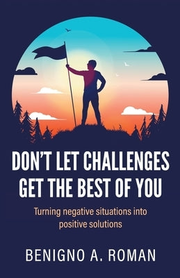 Don't Let Challenges Get the Best of You: Turning negative situations into positive solutions by Roman, Benigno A.