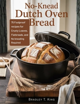 No-Knead Dutch Oven Bread: 75 Foolproof Recipes for Crusty Loaves, Flatbreads, and Rolls-No Kneading Required by King, Bradley T.