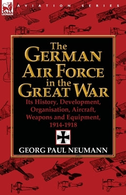 The German Air Force in the Great War: Its History, Development, Organisation, Aircraft, Weapons and Equipment, 1914-1918 by Neumann, Georg Paul