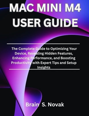 Mac Mini M4 User Guide: The Complete Guide to Optimizing Your Device, Revealing Hidden Features, Enhancing Performance, and Boosting Productivity with by Novak, Brain S.