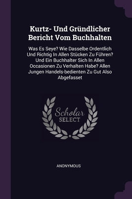 Kurtz- Und Gründlicher Bericht Vom Buchhalten: Was Es Seye? Wie Dasselbe Ordentlich Und Richtig In Allen Stücken Zu Führen? Und Ein Buchhalter Sich In by Anonymous