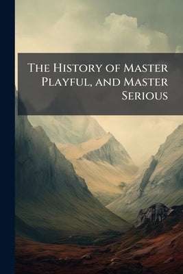 The History of Master Playful, and Master Serious: Shewing how the Former Became Rich and Great, by Following the Advice, and Imitating the Good Manne by Anonymous