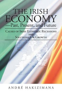 The Irish Economy-Past, Present, and Future: Causes of Irish Economic Recessions and Solutions for Growth by Hakizimana, Andre