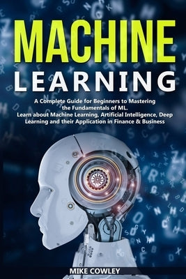 Machine Learning: A Complete Guide for Beginners to Mastering the Fundamentals of ML. Learn about Machine Learning, Artificial Intellige by Cowley, Mike