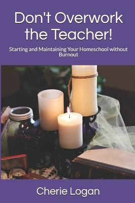 Don't Overwork the Teacher!: Starting and Maintaining Your Homeschool Without Burnout by Logan, Cherie
