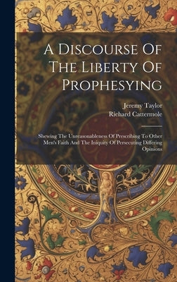 A Discourse Of The Liberty Of Prophesying: Shewing The Unreasonableness Of Prescribing To Other Men's Faith And The Iniquity Of Persecuting Differing by Taylor, Jeremy