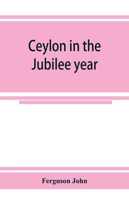 Ceylon in the Jubilee year; With An Account of the progress made since 1803, and of the present condition of its agricultural and Commercial Enterpris by John, Ferguson