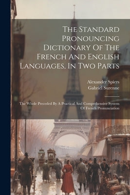 The Standard Pronouncing Dictionary Of The French And English Languages, In Two Parts: The Whole Preceded By A Practical And Comprehensive System Of F by Spiers, Alexander