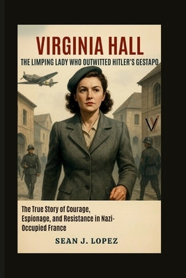 Virginia Hall: The Limping Lady Who Outwitted Hitler's Gestapo: The True Story of Courage, Espionage, and Resistance in Nazi-Occupied France by J. Lopez, Sean