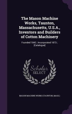 The Mason Machine Works, Taunton, Massachusetts, U.S.A., Inventors and Builders of Cotton Machinery: Founded 1842; Incorporated 1873; [Catalogue] by Works, Mason Machine