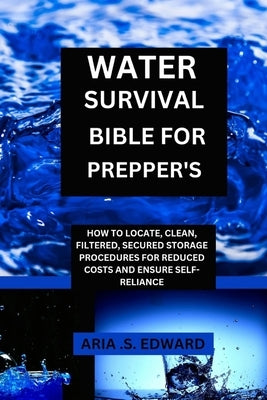 Water Survival Bible for Prepper's: How to Locate, Clean, Filtered, Secured Storage Procedures and Reduced Cost to Ensure Self-Reliance by Edward, Aria S.