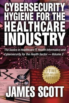 Cybersecurity Hygiene for the Healthcare Industry: The basics in Healthcare IT, Health Informatics and Cybersecurity for the Health Sector by Scott, James