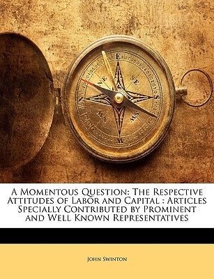 A Momentous Question: The Respective Attitudes of Labor and Capital: Articles Specially Contributed by Prominent and Well Known Representatives by Swinton, John