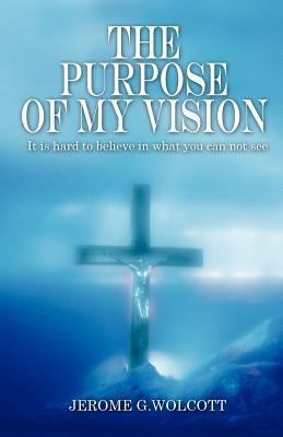 The Purpose of My Vision: It Is Hard to Believe in What You Can Not See by Wolcott, Jerome G.