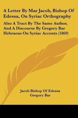 A Letter By Mar Jacob, Bishop Of Edessa, On Syriac Orthography: Also A Tract By The Same Author, And A Discourse By Gregory Bar Hebraeus On Syriac Acc by Edessa, Jacob Bishop of