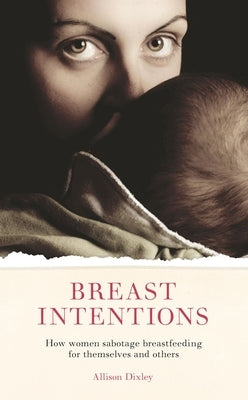Breast Intentions: How Women Sabotage Breastfeeding for Themselves and Others by Dixley, Allison