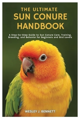 The Ultimate Sun Conure Handbook: A Step- by-Step Guide to Sun Conure Care, Training, Breeding, and Behavior for Beginners by J. Bennett, Wesley