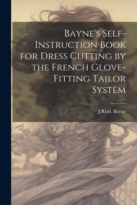 Bayne's Self-instruction Book for Dress Cutting by the French Glove-fitting Tailor System by Bayne, J. Reid [From Old Catalog]