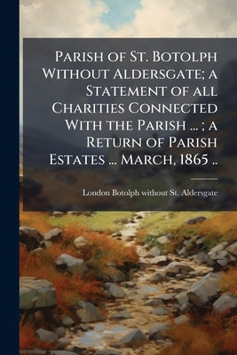 Parish of St. Botolph Without Aldersgate; a Statement of all Charities Connected With the Parish ...; a Return of Parish Estates ... March, 1865 .. by St Aldersgate, London Botolph Without