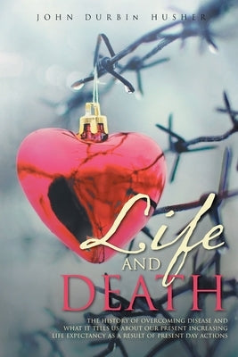 Life and Death: The History of Overcoming Disease and What It Tells Us about Our Present Increasing Life Expectancy as a Result of Pre by Husher, John Durbin