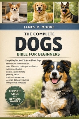 The Complete Dogs Bible for Beginners: Everything You Need To Know About Dogs: Behavior and communication....enrichment, grooming basics, health and c by Moore, James R.
