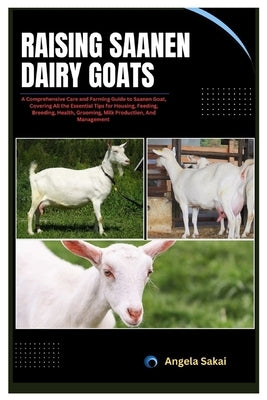 Raising Saanen Dairy Goats: A Comprehensive Care and Farming Guide to Saanen Goat, Covering All the Essential Tips for Housing, Feeding, Breeding, by Sakai, Angela