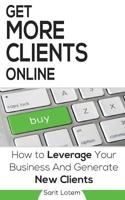 Get More Clients Online: The Must-Have Steps to Leverage Your Business and Generate New Clients by Lotem, Sarit