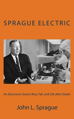 Sprague Electric: An Electronics Giant's Rise, Fall, and Life after Death by Sprague, John L.