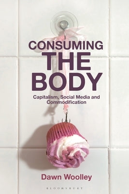 Consuming the Body: Capitalism, Social Media and Commodification by Woolley, Dawn