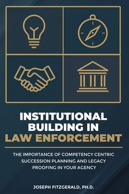 Institutional Building in Law Enforcement: The Importance of Competency Centric Succession Planning and Legacy Proofing in Your Agency by Fitzgerald, Joseph