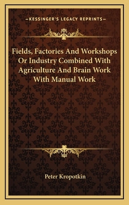 Fields, Factories And Workshops Or Industry Combined With Agriculture And Brain Work With Manual Work by Kropotkin, Peter